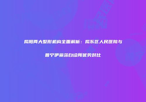 揭阳两大整形机构全面解析：揭东区人民医院与普宁伊丽莎白诊所优势对比