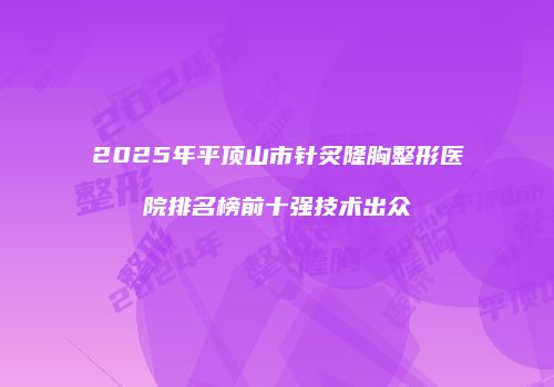 2025年平顶山市针炙隆胸整形医院排名榜前十强技术出众