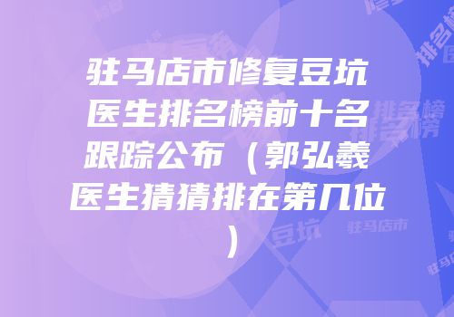 驻马店市修复豆坑医生排名榜前十名跟踪公布（郭弘羲医生猜猜排在第几位）