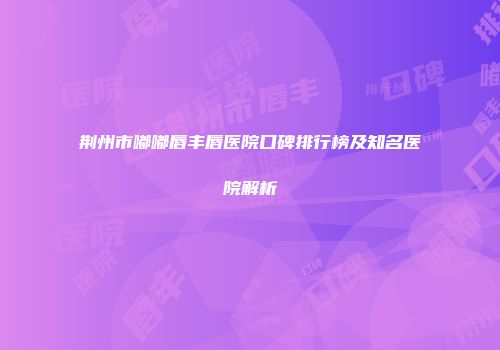 荆州市嘟嘟唇丰唇医院口碑排行榜及知名医院解析