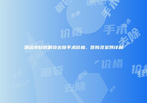 清远市轻微眼袋去除手术价格、医院及案例详解