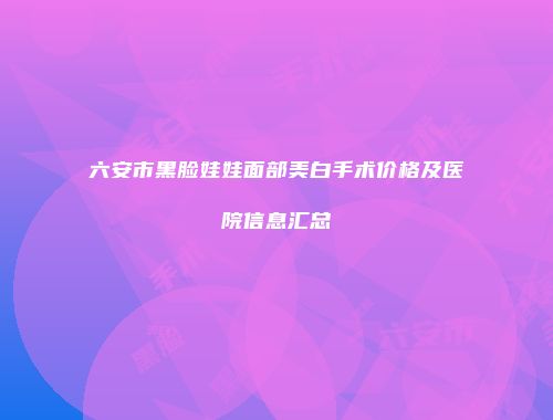 六安市黑脸娃娃面部美白手术价格及医院信息汇总