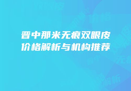 晋中那米无痕双眼皮价格解析与机构推荐