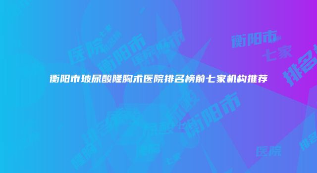 衡阳市玻尿酸隆胸术医院排名榜前七家机构推荐