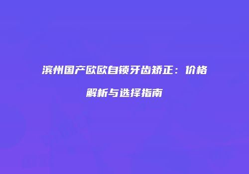 滨州国产欧欧自锁牙齿矫正：价格解析与选择指南