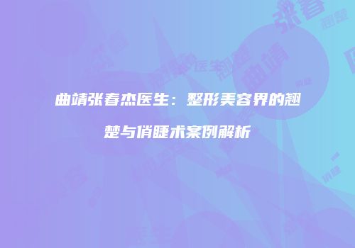 曲靖张春杰医生：整形美容界的翘楚与俏睫术案例解析