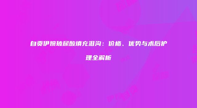 自贡伊婉玻尿酸填充泪沟：价格、优势与术后护理全解析