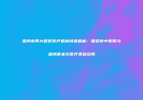 温州市两大整形医疗机构特色解析：瑞安市中医院与温州德米尔医疗美容诊所