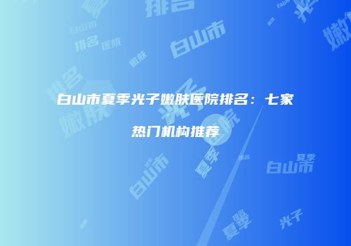 白山市夏季光子嫩肤医院排名：七家热门机构推荐