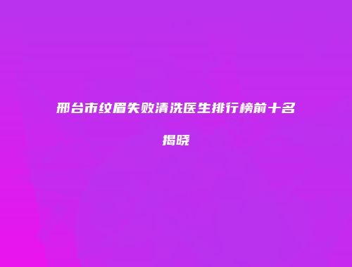 邢台市纹眉失败清洗医生排行榜前十名揭晓