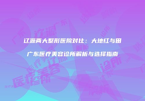 辽源两大整形医院对比：大地红与田广东医疗美容诊所解析与选择指南