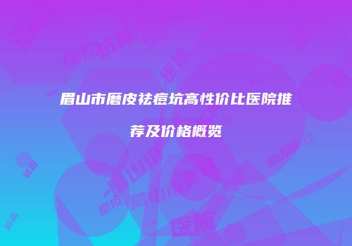 眉山市磨皮祛痘坑高性价比医院推荐及价格概览