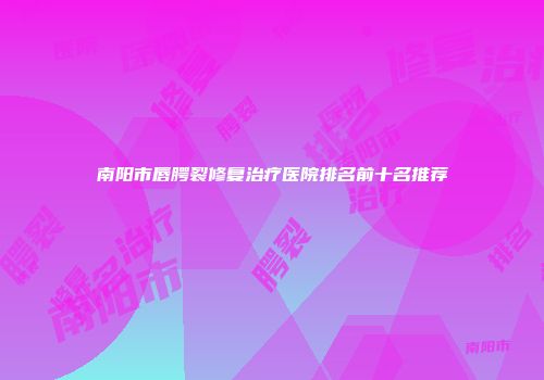 南阳市唇腭裂修复治疗医院排名前十名推荐