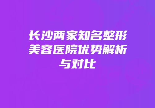 长沙两家知名整形美容医院优势解析与对比