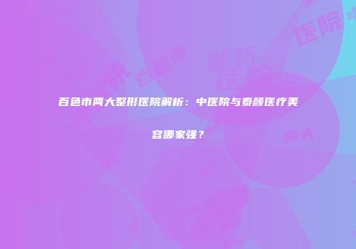 百色市两大整形医院解析：中医院与泰颜医疗美容哪家强？