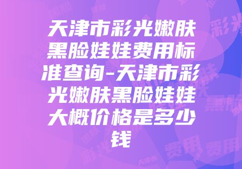 天津市彩光嫩肤黑脸娃娃费用标准查询-天津市彩光嫩肤黑脸娃娃大概价格是多少钱