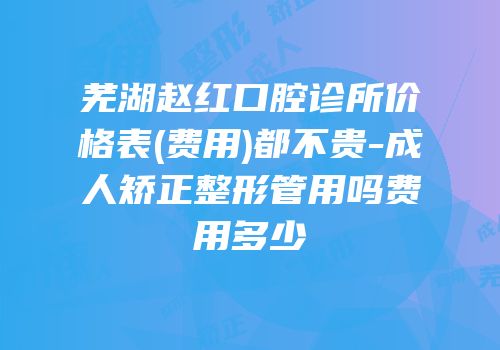 芜湖赵红口腔诊所价格表(费用)都不贵-成人矫正整形管用吗费用多少