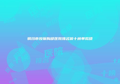 铜川市按摩胸部医院排名前十榜单揭晓