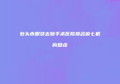 包头市眼袋去除手术医院排名前七机构盘点