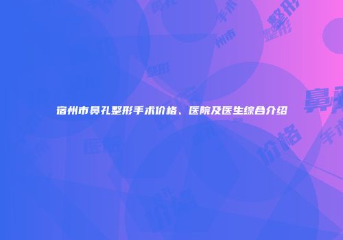 宿州市鼻孔整形手术价格、医院及医生综合介绍