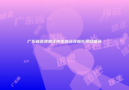 广东省近视矫正医生排名及擅长项目推荐