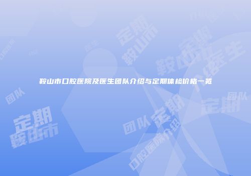 鞍山市口腔医院及医生团队介绍与定期体检价格一览
