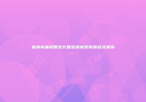 福州市偏颊侧生长智齿拔除医院排名及推荐