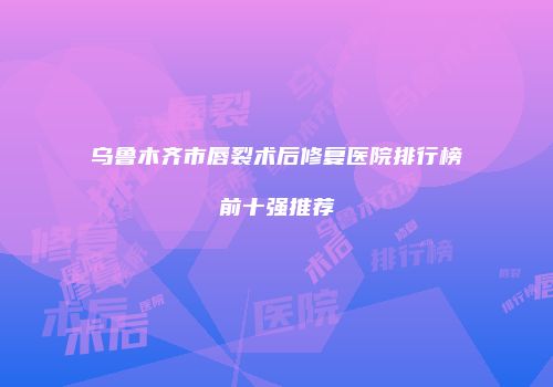 乌鲁木齐市唇裂术后修复医院排行榜前十强推荐
