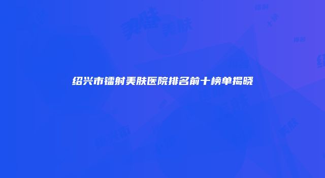 绍兴市镭射美肤医院排名前十榜单揭晓