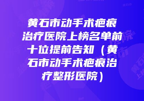 黄石市动手术疤痕治疗医院上榜名单前十位提前告知（黄石市动手术疤痕治疗整形医院）