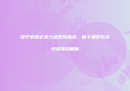遂宁市矫正视力法医院排名：前十强医院及特色项目解析