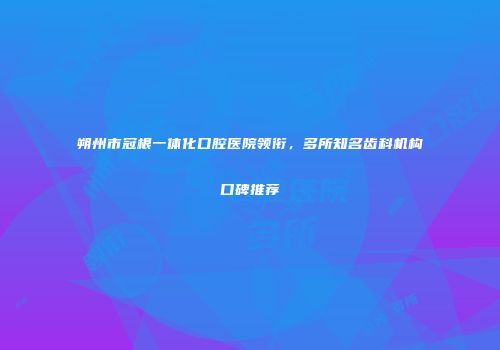 朔州市冠根一体化口腔医院领衔，多所知名齿科机构口碑推荐
