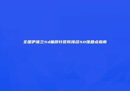 全国伊维兰5d童颜针医院排名50强盘点指南
