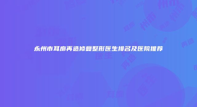 永州市耳廓再造修复整形医生排名及医院推荐