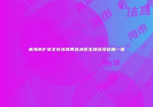 威海市扩张全包法耳再造术医生排名及价格一览