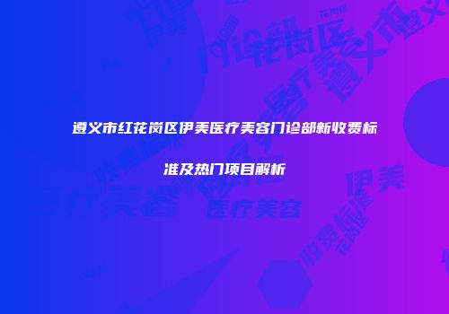 遵义市红花岗区伊美医疗美容门诊部新收费标准及热门项目解析