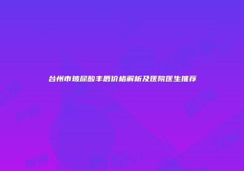 台州市玻尿酸丰唇价格解析及医院医生推荐