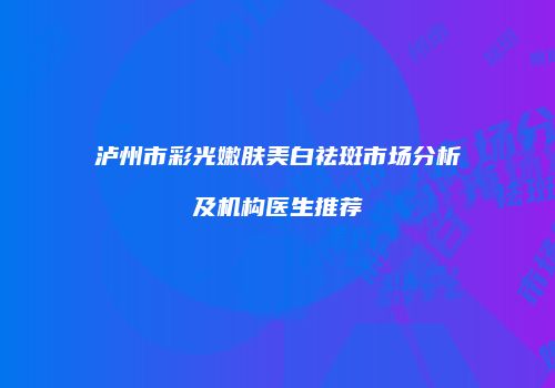 泸州市彩光嫩肤美白祛斑市场分析及机构医生推荐