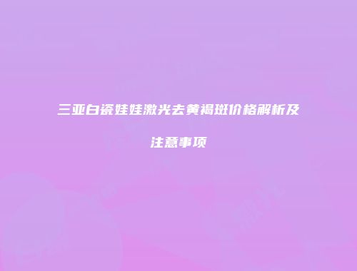 三亚白瓷娃娃激光去黄褐斑价格解析及注意事项