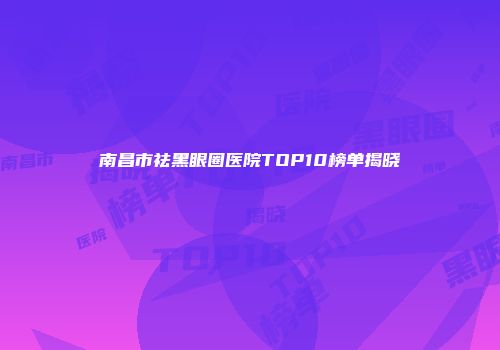 南昌市祛黑眼圈医院TOP10榜单揭晓
