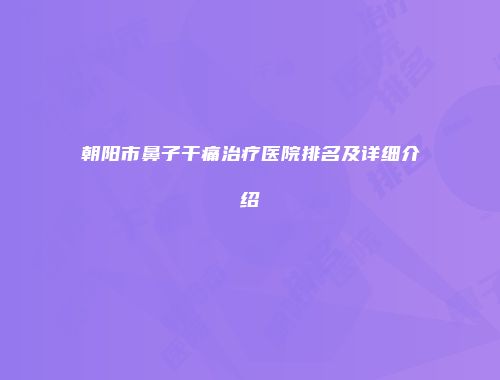 朝阳市鼻子干痛治疗医院排名及详细介绍