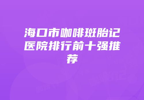 海口市咖啡斑胎记医院排行前十强推荐
