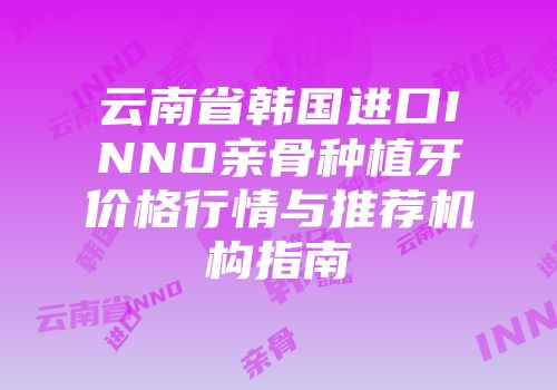 云南省韩国进口INNO亲骨种植牙价格行情与推荐机构指南
