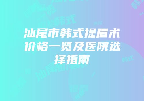 汕尾市韩式提眉术价格一览及医院选择指南