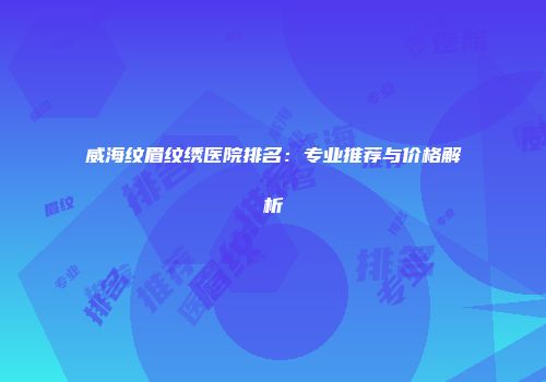 威海纹眉纹绣医院排名：专业推荐与价格解析