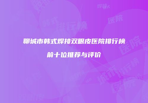 聊城市韩式焊接双眼皮医院排行榜前十位推荐与评价