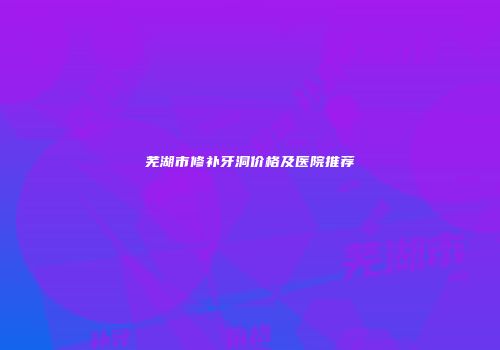 芜湖市修补牙洞价格及医院推荐