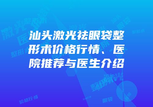 汕头激光祛眼袋整形术价格行情、医院推荐与医生介绍