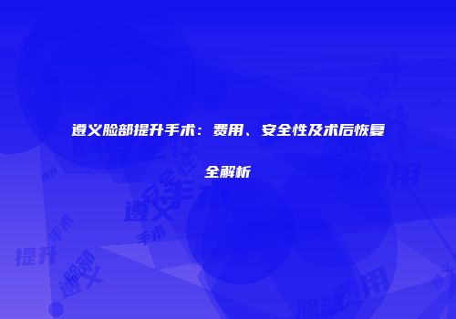 遵义脸部提升手术：费用、安全性及术后恢复全解析