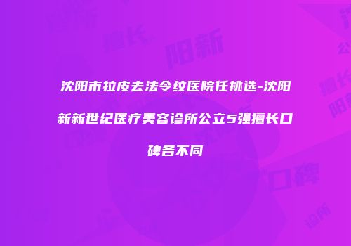 沈阳市拉皮去法令纹医院任挑选-沈阳新新世纪医疗美容诊所公立5强擅长口碑各不同